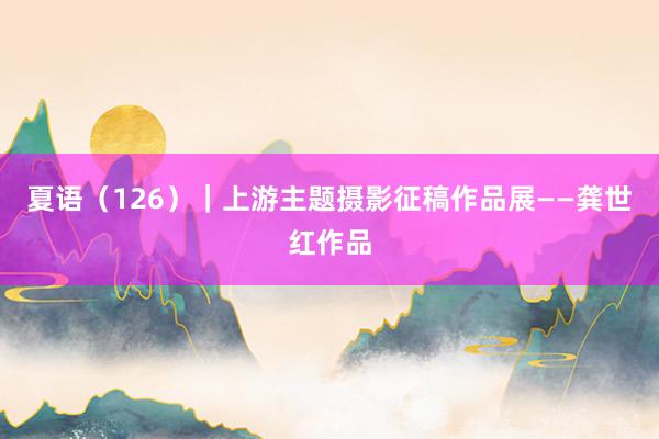夏语（126）｜上游主题摄影征稿作品展——龚世红作品
