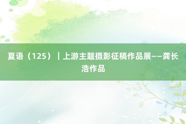 夏语（125）｜上游主题摄影征稿作品展——龚长浩作品