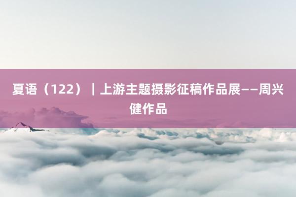 夏语（122）｜上游主题摄影征稿作品展——周兴健作品