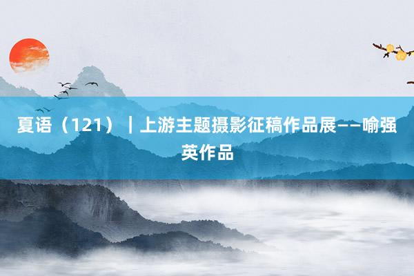 夏语（121）｜上游主题摄影征稿作品展——喻强英作品