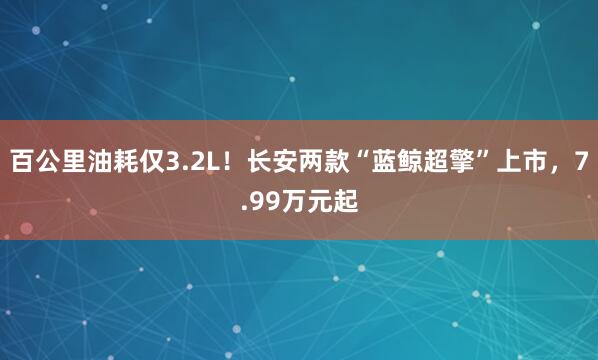 百公里油耗仅3.2L！长安两款“蓝鲸超擎”上市，7.99万元起