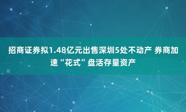 招商证券拟1.48亿元出售深圳5处不动产 券商加速“花式”盘活存量资产