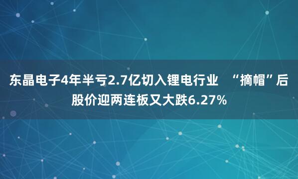 东晶电子4年半亏2.7亿切入锂电行业   “摘帽”后股价迎两连板又大跌6.27%