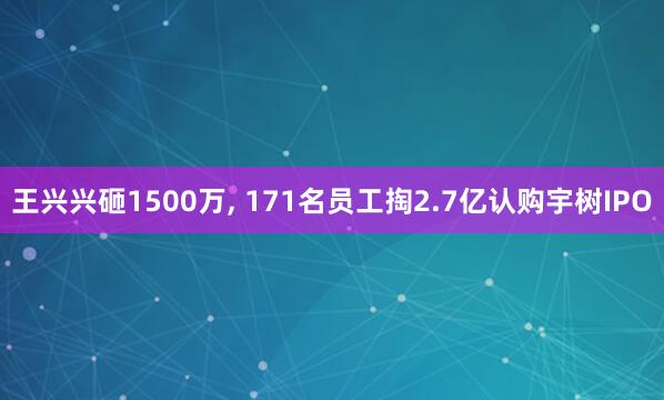 王兴兴砸1500万, 171名员工掏2.7亿认购宇树IPO
