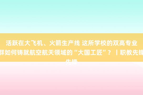 活跃在大飞机、火箭生产线 这所学校的双高专业群如何铸就航空航天领域的“大国工匠”？丨职教先锋
