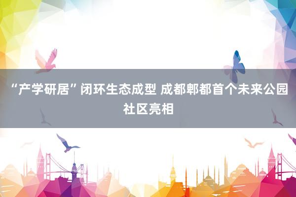 “产学研居”闭环生态成型 成都郫都首个未来公园社区亮相