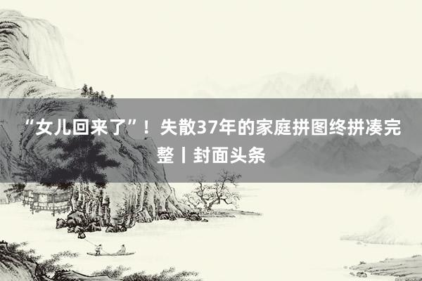 “女儿回来了”！失散37年的家庭拼图终拼凑完整丨封面头条