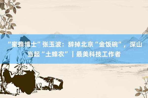 “蜜蜂博士”张玉波：辞掉北京“金饭碗”，深山当起“土蜂农”｜最美科技工作者