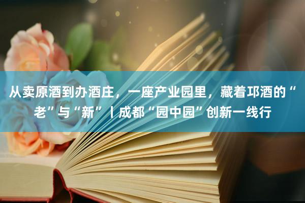 从卖原酒到办酒庄，一座产业园里，藏着邛酒的“老”与“新”丨成都“园中园”创新一线行