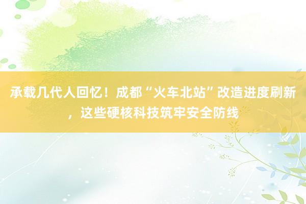 承载几代人回忆！成都“火车北站”改造进度刷新，这些硬核科技筑牢安全防线