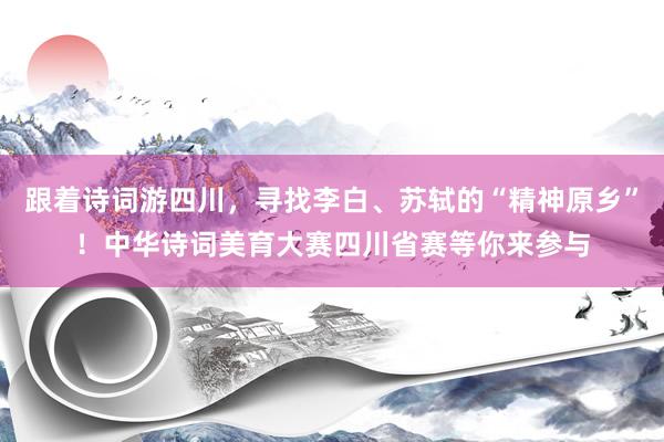 跟着诗词游四川,寻找李白、苏轼的“精神原乡”!中华诗词美育大赛四川省赛等你来参与