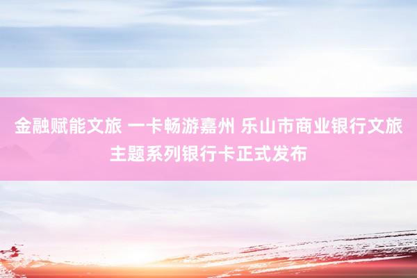 金融赋能文旅 一卡畅游嘉州 乐山市商业银行文旅主题系列银行卡正式发布
