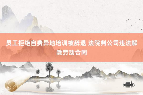 员工拒绝自费异地培训被辞退 法院判公司违法解除劳动合同