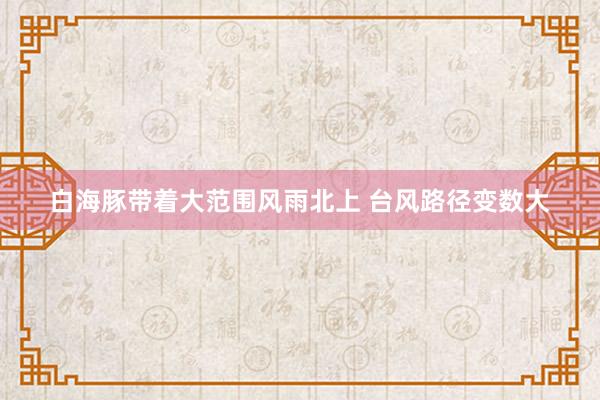 白海豚带着大范围风雨北上 台风路径变数大