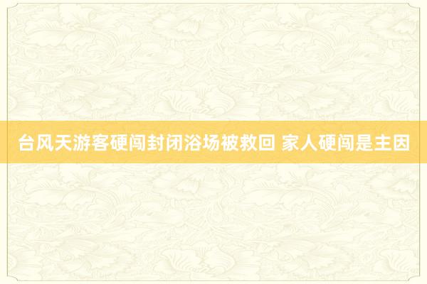 台风天游客硬闯封闭浴场被救回 家人硬闯是主因