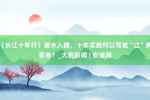 （长江十年行）碧水入赣，十年实践何以写就“江”来答卷？_大皖新闻 | 安徽网