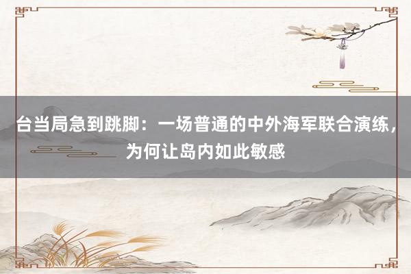 台当局急到跳脚：一场普通的中外海军联合演练，为何让岛内如此敏感