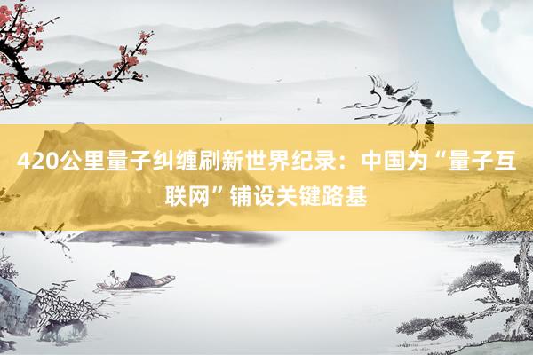 420公里量子纠缠刷新世界纪录：中国为“量子互联网”铺设关键路基