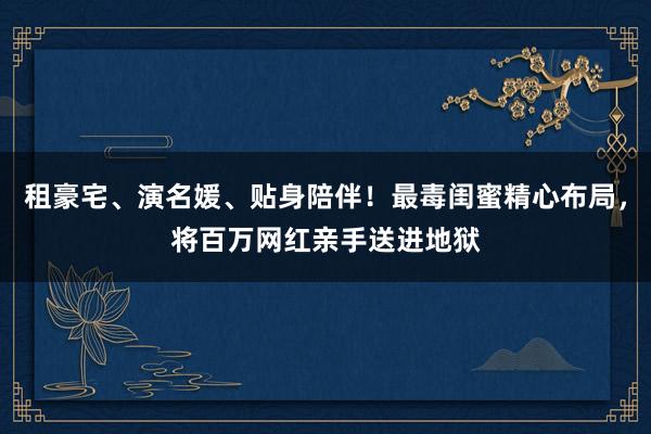 租豪宅、演名媛、贴身陪伴！最毒闺蜜精心布局，将百万网红亲手送进地狱