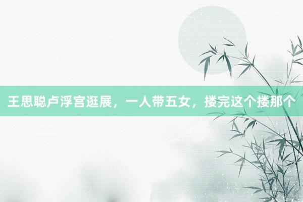 王思聪卢浮宫逛展，一人带五女，搂完这个搂那个