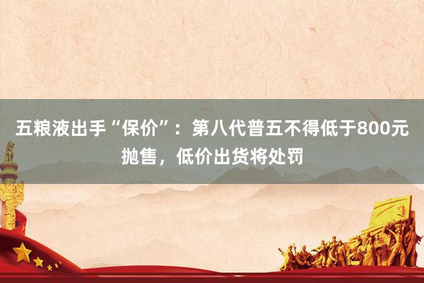 五粮液出手“保价”：第八代普五不得低于800元抛售，低价出货将处罚