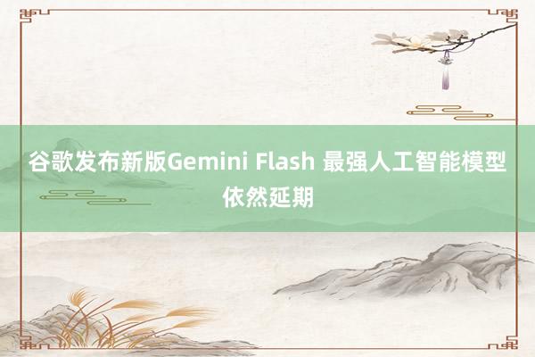谷歌发布新版Gemini Flash 最强人工智能模型依然延期
