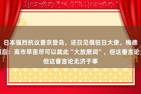 日本强烈抗议普京登岛,还召见俄驻日大使,梅德韦杰夫回应:高市早苗尽可以就此“大放厥词”,但这番言论无济于事