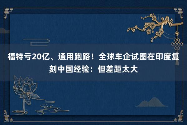 福特亏20亿、通用跑路!全球车企试图在印度复刻中国经验:但差距太大