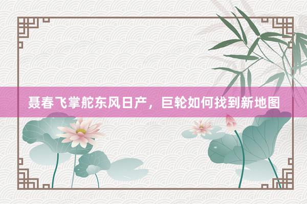 聂春飞掌舵东风日产，巨轮如何找到新地图