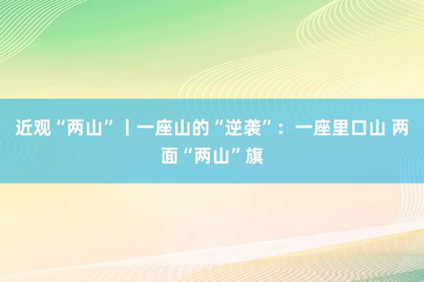 近观“两山”丨一座山的“逆袭”：一座里口山 两面“两山”旗