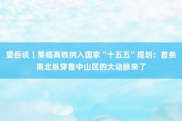 望岳谈丨莱临高铁纳入国家“十五五”规划：首条南北纵穿鲁中山区的大动脉来了