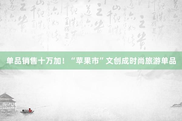 单品销售十万加！“苹果市”文创成时尚旅游单品