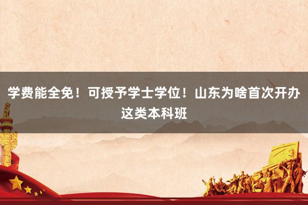 学费能全免！可授予学士学位！山东为啥首次开办这类本科班