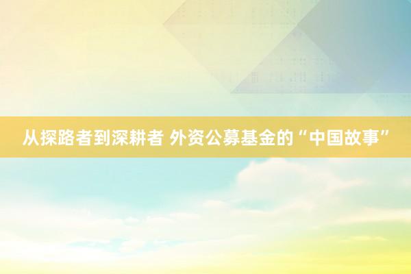从探路者到深耕者 外资公募基金的“中国故事”