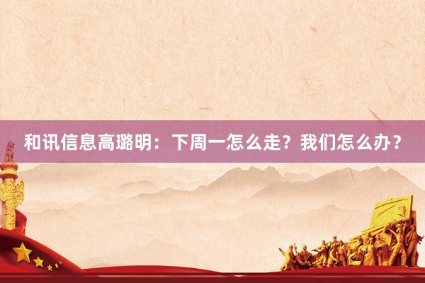 和讯信息高璐明：下周一怎么走？我们怎么办？