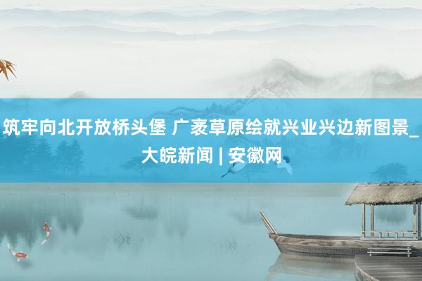 筑牢向北开放桥头堡 广袤草原绘就兴业兴边新图景_大皖新闻 | 安徽网