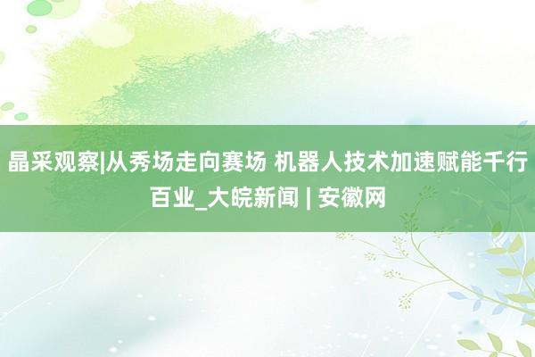 晶采观察|从秀场走向赛场 机器人技术加速赋能千行百业_大皖新闻 | 安徽网