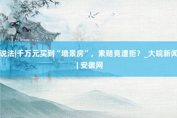说法|千万元买到“墙景房”，索赔竟遭拒？_大皖新闻 | 安徽网