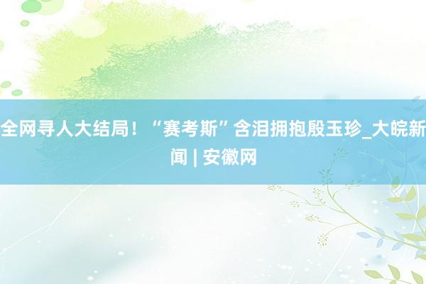 全网寻人大结局！“赛考斯”含泪拥抱殷玉珍_大皖新闻 | 安徽网