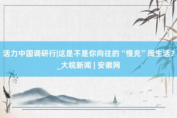 活力中国调研行|这是不是你向往的“慢充”闽生活？_大皖新闻 | 安徽网