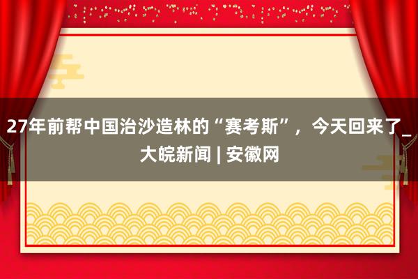 27年前帮中国治沙造林的“赛考斯”，今天回来了_大皖新闻 | 安徽网