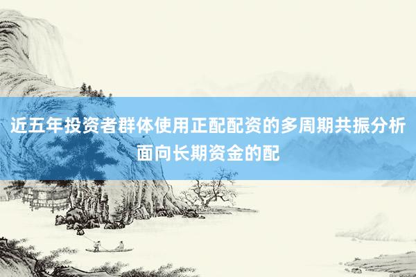 近五年投资者群体使用正配配资的多周期共振分析面向长期资金的配