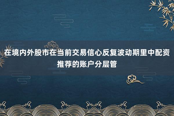 在境内外股市在当前交易信心反复波动期里中配资推荐的账户分层管