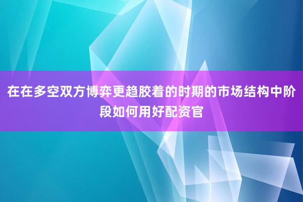 在在多空双方博弈更趋胶着的时期的市场结构中阶段如何用好配资官