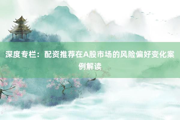 深度专栏：配资推荐在A股市场的风险偏好变化案例解读