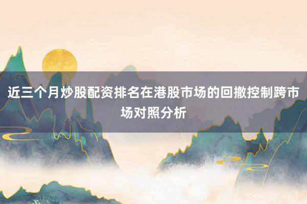 近三个月炒股配资排名在港股市场的回撤控制跨市场对照分析