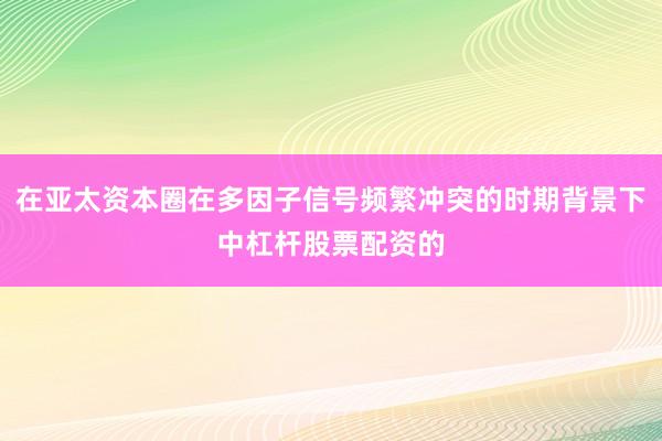 在亚太资本圈在多因子信号频繁冲突的时期背景下中杠杆股票配资的