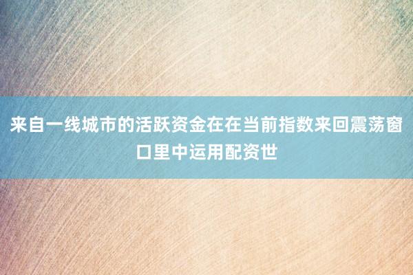 来自一线城市的活跃资金在在当前指数来回震荡窗口里中运用配资世