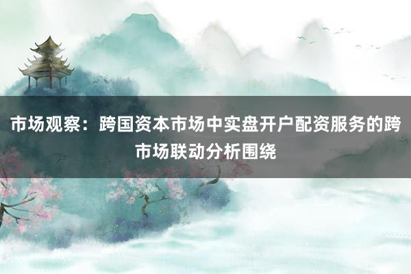 市场观察：跨国资本市场中实盘开户配资服务的跨市场联动分析围绕