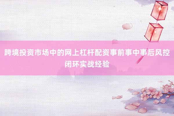 跨境投资市场中的网上杠杆配资事前事中事后风控闭环实战经验
